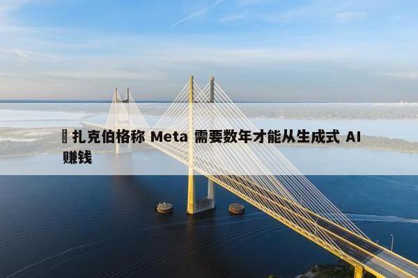 ​扎克伯格称 Meta 需要数年才能从生成式 AI 赚钱