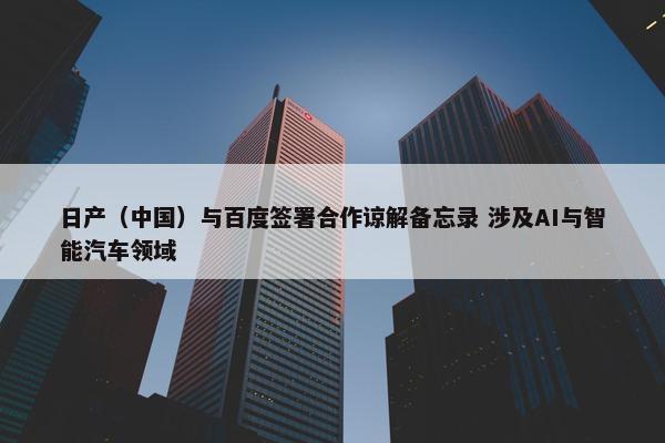 日产（中国）与百度签署合作谅解备忘录 涉及AI与智能汽车领域