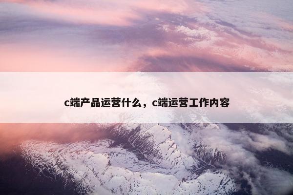 c端产品运营什么，c端运营工作内容