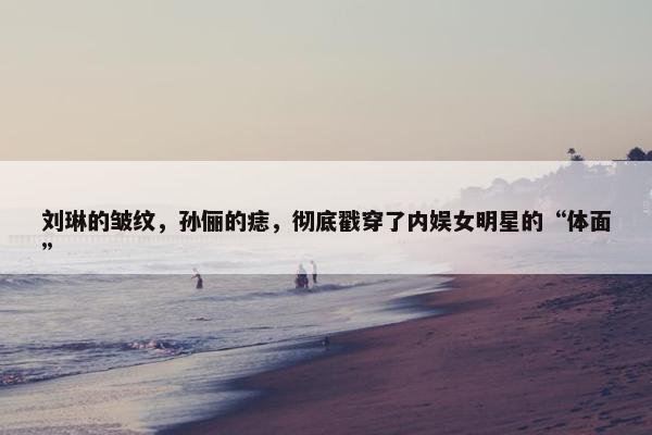 刘琳的皱纹，孙俪的痣，彻底戳穿了内娱女明星的“体面”