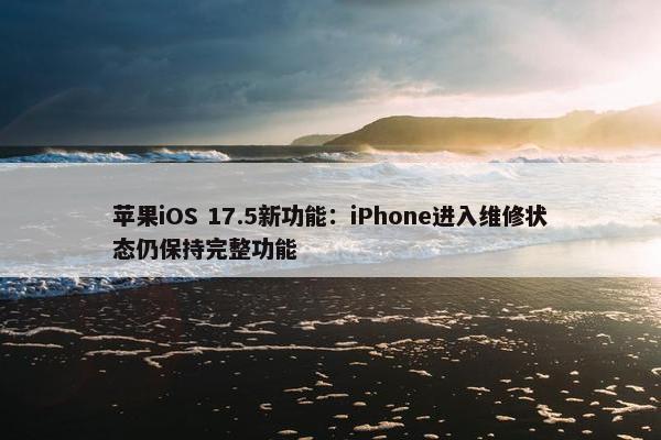 苹果iOS 17.5新功能：iPhone进入维修状态仍保持完整功能