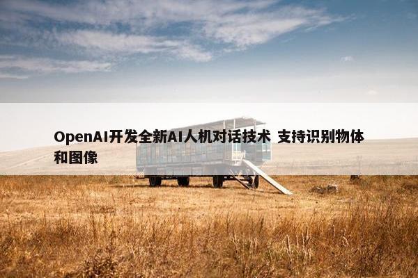 OpenAI开发全新AI人机对话技术 支持识别物体和图像