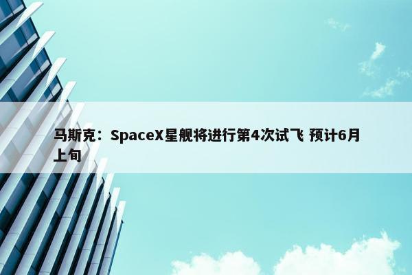 马斯克：SpaceX星舰将进行第4次试飞 预计6月上旬