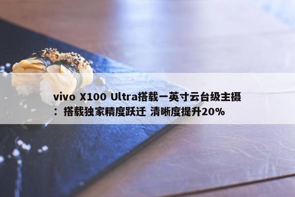 vivo X100 Ultra搭载一英寸云台级主摄：搭载独家精度跃迁 清晰度提升20%