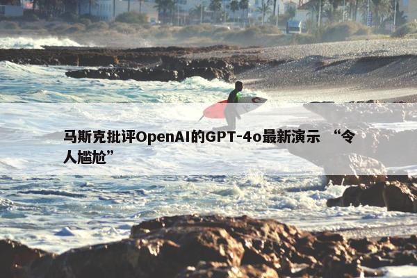 马斯克批评OpenAI的GPT-4o最新演示 “令人尴尬”