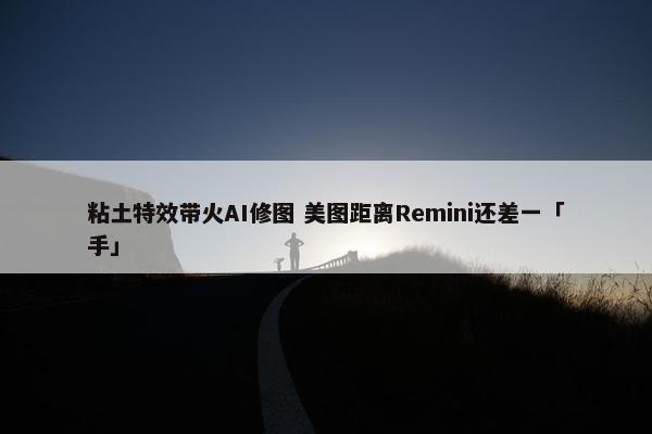 粘土特效带火AI修图 美图距离Remini还差一「手」