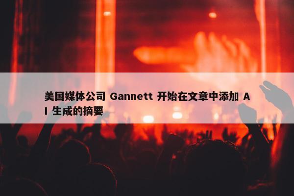 美国媒体公司 Gannett 开始在文章中添加 AI 生成的摘要