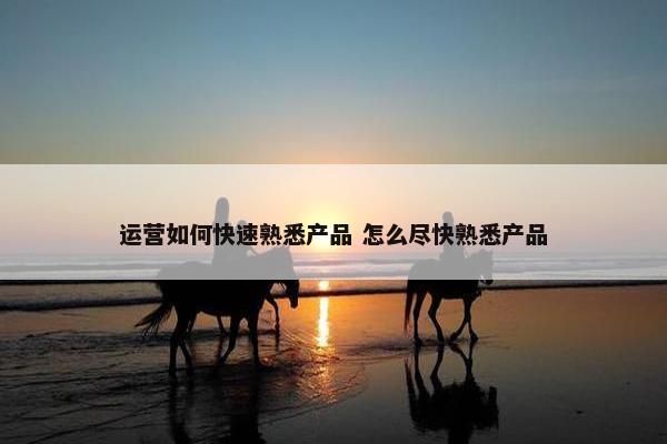 运营如何快速熟悉产品 怎么尽快熟悉产品