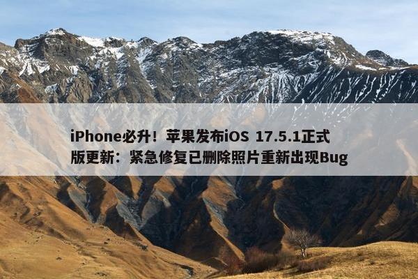 iPhone必升！苹果发布iOS 17.5.1正式版更新：紧急修复已删除照片重新出现Bug
