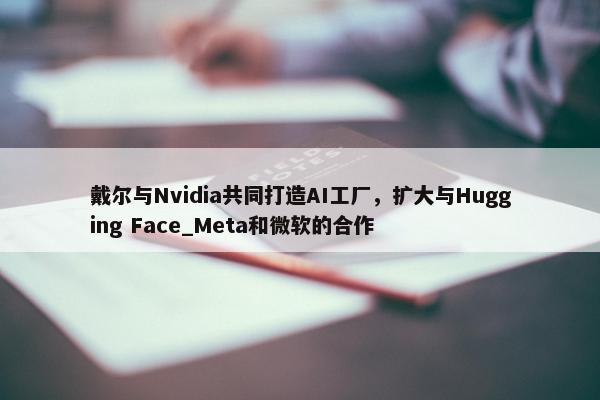 戴尔与Nvidia共同打造AI工厂，扩大与Hugging Face_Meta和微软的合作