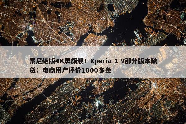 索尼绝版4K屏旗舰！Xperia 1 V部分版本缺货：电商用户评价1000多条