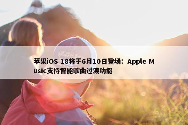 苹果iOS 18将于6月10日登场：Apple Music支持智能歌曲过渡功能