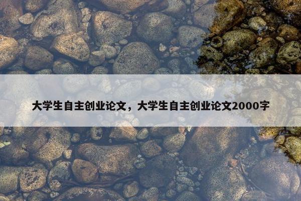 大学生自主创业论文，大学生自主创业论文2000字