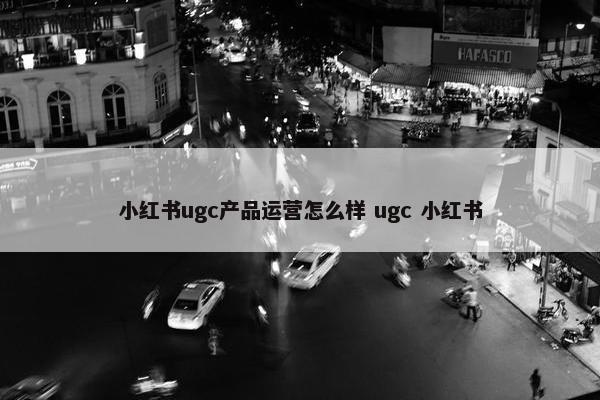 小红书ugc产品运营怎么样 ugc 小红书