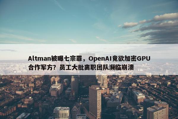 Altman被曝七宗罪，OpenAI竟欲加密GPU合作军方？员工大批离职团队濒临崩溃