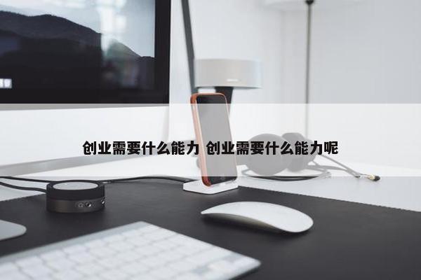 创业需要什么能力 创业需要什么能力呢