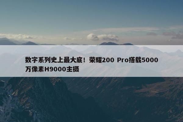 数字系列史上最大底！荣耀200 Pro搭载5000万像素H9000主摄