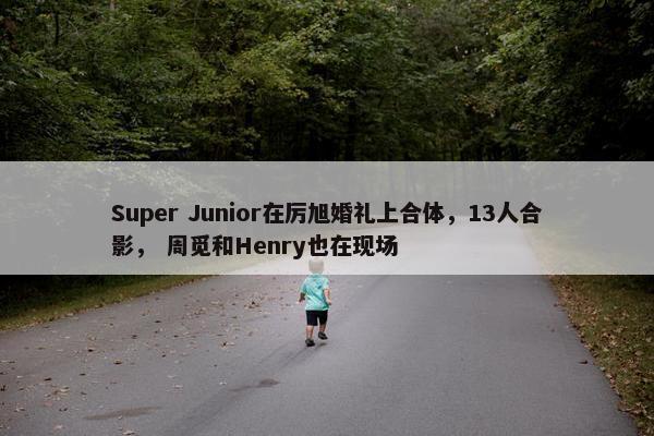 Super Junior在厉旭婚礼上合体，13人合影， 周觅和Henry也在现场