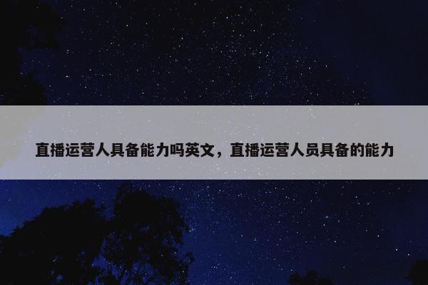 直播运营人具备能力吗英文，直播运营人员具备的能力