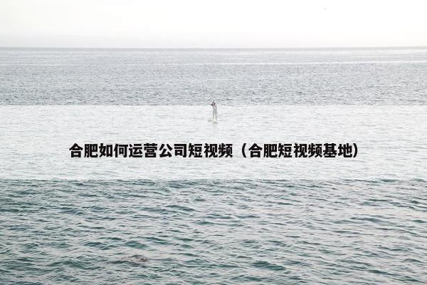 合肥如何运营公司短视频（合肥短视频基地）