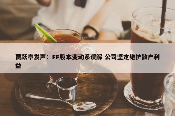 贾跃亭发声：FF股本变动系误解 公司坚定维护散户利益