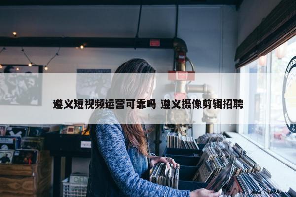 遵义短视频运营可靠吗 遵义摄像剪辑招聘