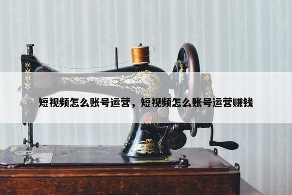 短视频怎么账号运营，短视频怎么账号运营赚钱