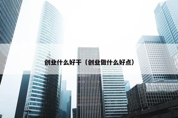 创业什么好干（创业做什么好点）