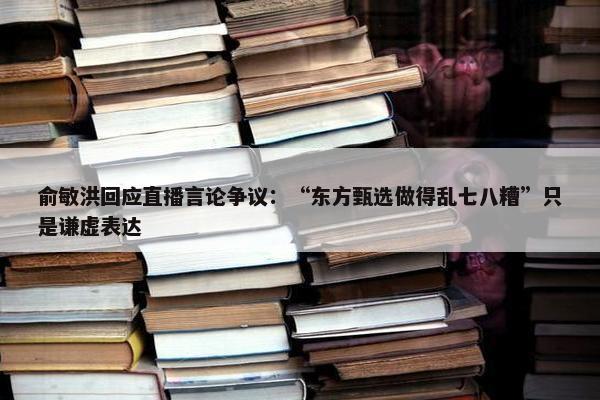 俞敏洪回应直播言论争议：“东方甄选做得乱七八糟”只是谦虚表达