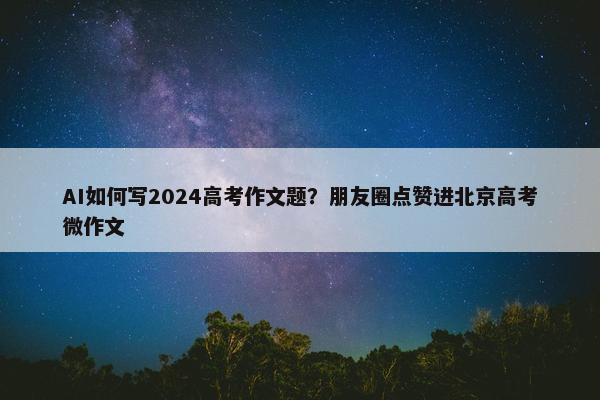 AI如何写2024高考作文题？朋友圈点赞进北京高考微作文