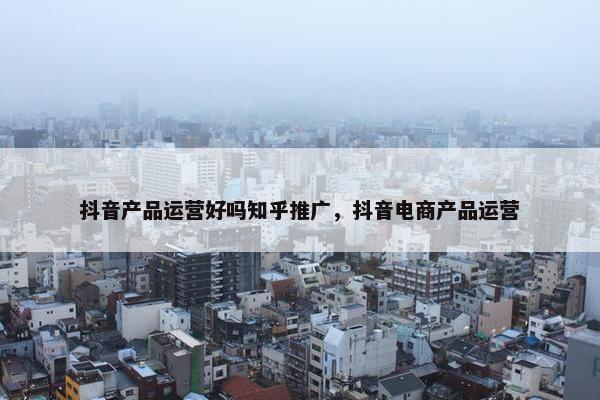 抖音产品运营好吗知乎推广，抖音电商产品运营