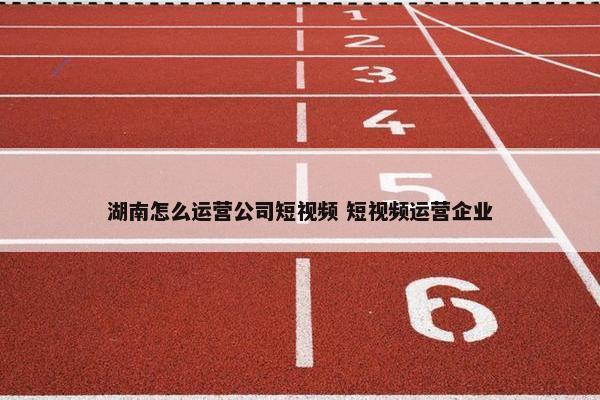 湖南怎么运营公司短视频 短视频运营企业