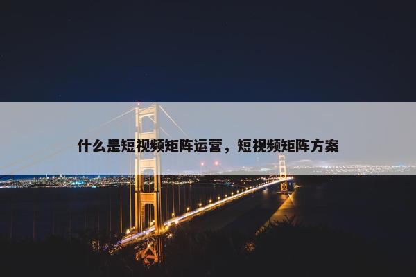 什么是短视频矩阵运营，短视频矩阵方案