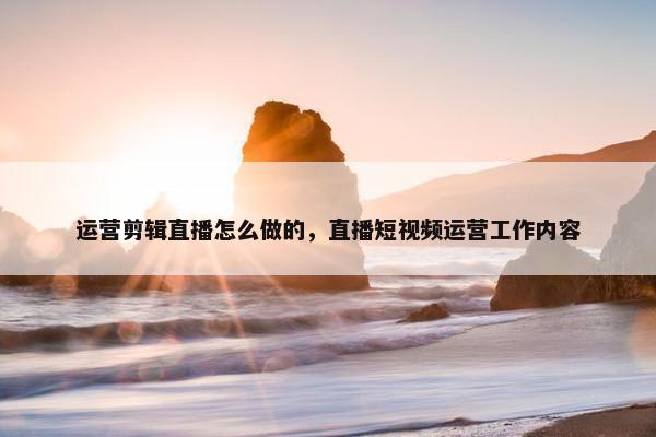 运营剪辑直播怎么做的，直播短视频运营工作内容