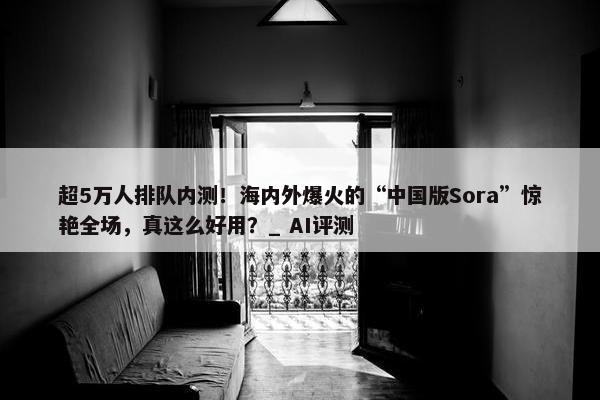 超5万人排队内测！海内外爆火的“中国版Sora”惊艳全场，真这么好用？_ AI评测