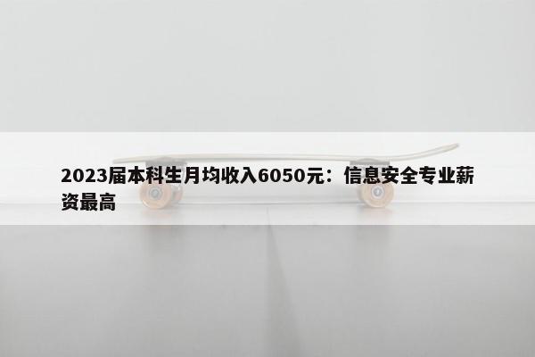 2023届本科生月均收入6050元：信息安全专业薪资最高