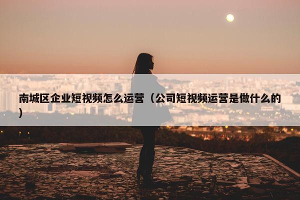 南城区企业短视频怎么运营（公司短视频运营是做什么的）