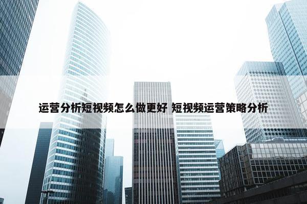 运营分析短视频怎么做更好 短视频运营策略分析