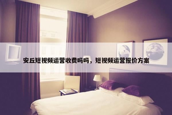 安丘短视频运营收费吗吗，短视频运营报价方案