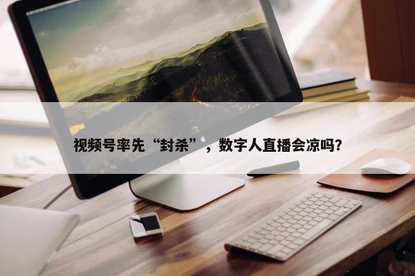 视频号率先“封杀”，数字人直播会凉吗？