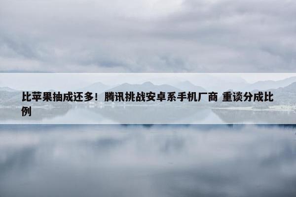 比苹果抽成还多！腾讯挑战安卓系手机厂商 重谈分成比例