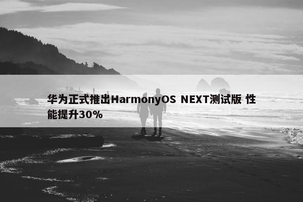 华为正式推出HarmonyOS NEXT测试版 性能提升30%