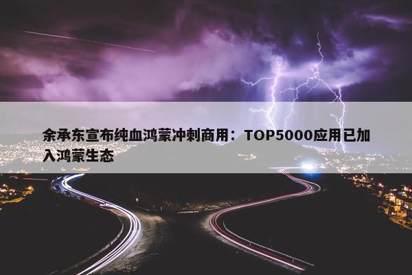 余承东宣布纯血鸿蒙冲刺商用：TOP5000应用已加入鸿蒙生态