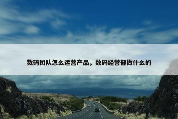 数码团队怎么运营产品，数码经营部做什么的