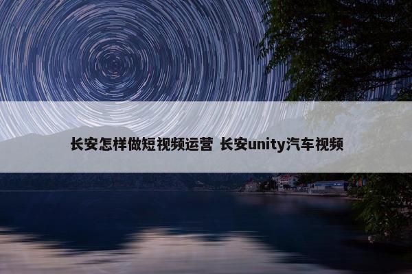 长安怎样做短视频运营 长安unity汽车视频