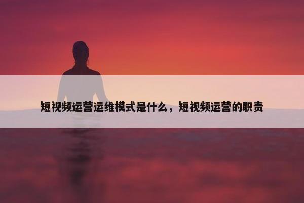 短视频运营运维模式是什么，短视频运营的职责