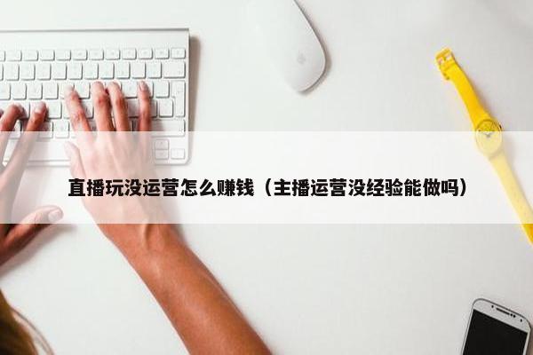 直播玩没运营怎么赚钱（主播运营没经验能做吗）