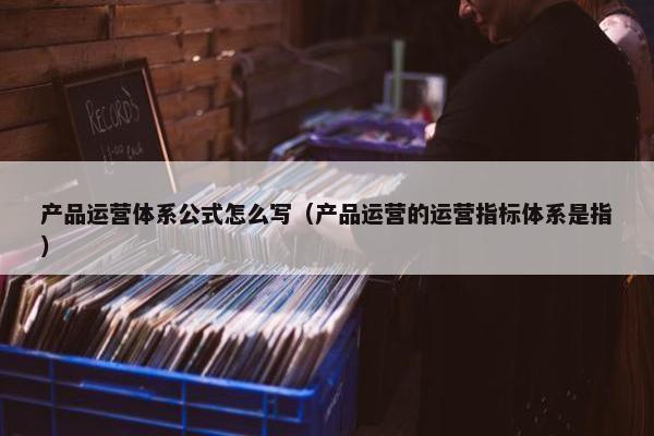 产品运营体系公式怎么写（产品运营的运营指标体系是指）