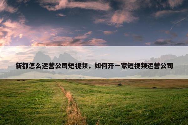 新都怎么运营公司短视频，如何开一家短视频运营公司