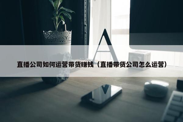 直播公司如何运营带货赚钱（直播带货公司怎么运营）